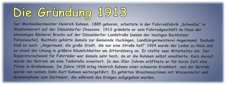 Der Mechanikermeister Heinrich Kuhnen, 1885 geboren, arbeitete in der Fahrradfabrik „Schwalbe“ in Wanheimerort auf der Düsseldorfer Chaussee. 1913 gründete er sein Fahrradgeschäft im Haus der ehemaligen Bäckerei Brucks auf der Düsseldorfer Landstraße (neben der heutigen Buchholzer Polizeiwache). Buchholz gehörte damals zur Gemeinde Huckingen, Landbürgermeisterei Angermund. Deshalb hieß es auch: „Angermund, die große Stadt, die nur eine Straße hat!“ 1924 wurde der Laden zu klein und es stand der Umzug in größere Räumlichkeiten am Sittardsberg an. Er stellte zwei Mitarbeiter ein. Der Reparaturaufwand für Fahrräder war damals sehr hoch, da er die Rahmen selbst emaillierte. Kurz darauf wurde der Betrieb um eine Tankstelle erweitert. In den 20er Jahren eröffnete er für kurze Zeit eine Filiale in Großenbaum. Im Jahre 1939 erlag Heinrich Kuhnen einer schweren Krankheit, und der Betrieb wurde von seinem Sohn Kurt Kuhnen weitergeführt. Es gehörten Waschmaschinen mit Wassermotor und Grammophone zum Sortiment, die während des Krieges aufgegeben wurden.  Die Gründung 1913