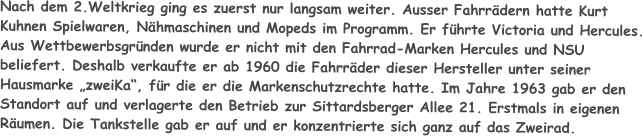 Nach dem 2.Weltkrieg ging es zuerst nur langsam weiter. Ausser Fahrrädern hatte Kurt Kuhnen Spielwaren, Nähmaschinen und Mopeds im Programm. Er führte Victoria und Hercules. Aus Wettbewerbsgründen wurde er nicht mit den Fahrrad-Marken Hercules und NSU beliefert. Deshalb verkaufte er ab 1960 die Fahrräder dieser Hersteller unter seiner Hausmarke „zweiKa“, für die er die Markenschutzrechte hatte. Im Jahre 1963 gab er den Standort auf und verlagerte den Betrieb zur Sittardsberger Allee 21. Erstmals in eigenen Räumen. Die Tankstelle gab er auf und er konzentrierte sich ganz auf das Zweirad.