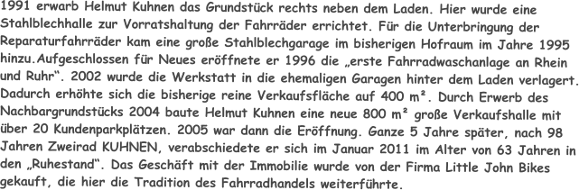 1991 erwarb Helmut Kuhnen das Grundstück rechts neben dem Laden. Hier wurde eine Stahlblechhalle zur Vorratshaltung der Fahrräder errichtet. Für die Unterbringung der Reparaturfahrräder kam eine große Stahlblechgarage im bisherigen Hofraum im Jahre 1995 hinzu.Aufgeschlossen für Neues eröffnete er 1996 die „erste Fahrradwaschanlage an Rhein und Ruhr“. 2002 wurde die Werkstatt in die ehemaligen Garagen hinter dem Laden verlagert. Dadurch erhöhte sich die bisherige reine Verkaufsfläche auf 400 m². Durch Erwerb des Nachbargrundstücks 2004 baute Helmut Kuhnen eine neue 800 m² große Verkaufshalle mit über 20 Kundenparkplätzen. 2005 war dann die Eröffnung. Ganze 5 Jahre später, nach 98 Jahren Zweirad KUHNEN, verabschiedete er sich im Januar 2011 im Alter von 63 Jahren in den „Ruhestand“. Das Geschäft mit der Immobilie wurde von der Firma Little John Bikes gekauft, die hier die Tradition des Fahrradhandels weiterführte.